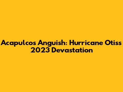 Acapulco's Anguish: Hurricane Otis's 2023 Devastation