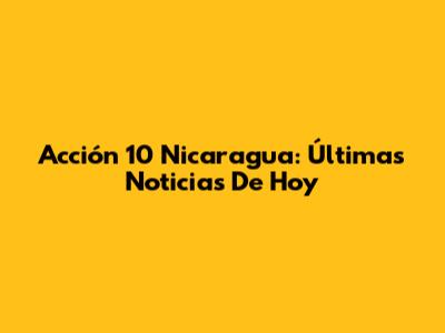 Acción 10 Nicaragua: Últimas Noticias De Hoy