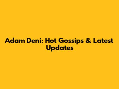 Adam Deni: Hot Gossips & Latest Updates