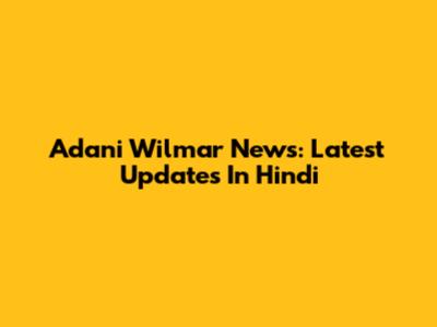 Adani Wilmar News: Latest Updates In Hindi