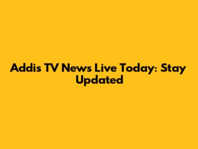Addis TV News Live Today: Stay Updated