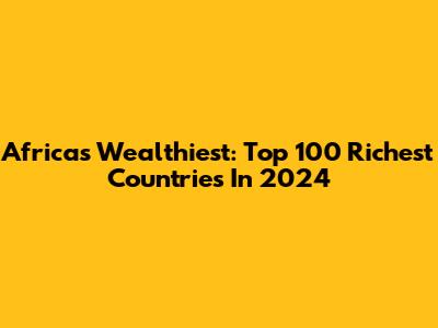 Africa's Wealthiest: Top 100 Richest Countries In 2024