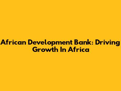 African Development Bank: Driving Growth In Africa