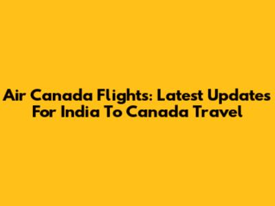Air Canada Flights: Latest Updates For India To Canada Travel