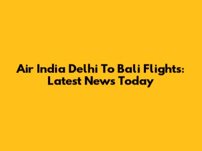 Air India Delhi To Bali Flights: Latest News Today