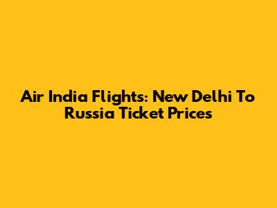 Air India Flights: New Delhi To Russia Ticket Prices