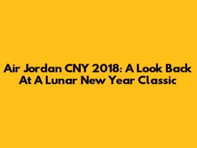 Air Jordan CNY 2018: A Look Back At A Lunar New Year Classic