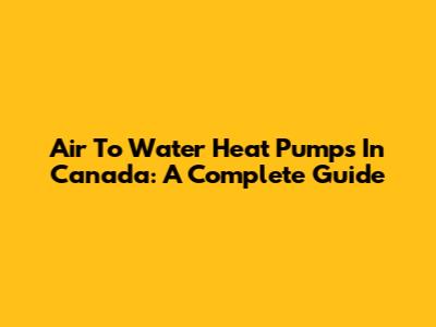 Air To Water Heat Pumps In Canada: A Complete Guide