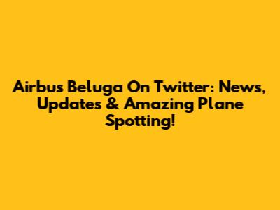 Airbus Beluga On Twitter: News, Updates & Amazing Plane Spotting!