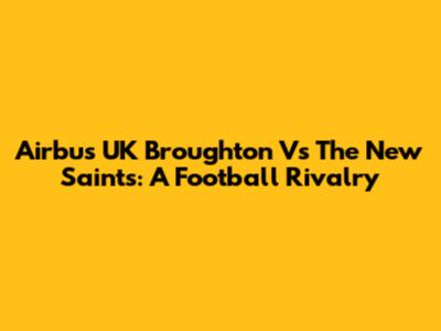 Airbus UK Broughton Vs The New Saints: A Football Rivalry