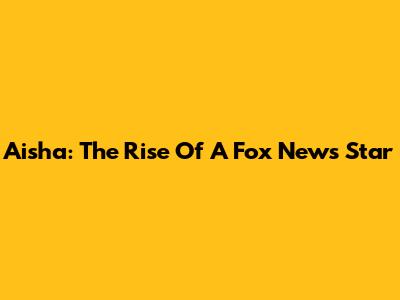 Aisha: The Rise Of A Fox News Star