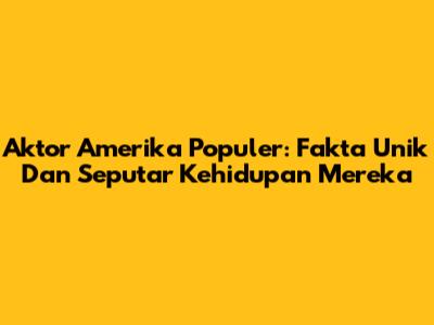 Aktor Amerika Populer: Fakta Unik Dan Seputar Kehidupan Mereka