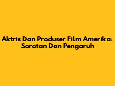 Aktris Dan Produser Film Amerika: Sorotan Dan Pengaruh