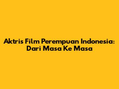 Aktris Film Perempuan Indonesia: Dari Masa Ke Masa