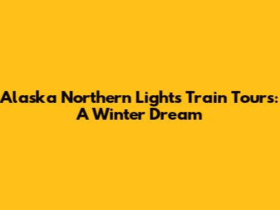 Alaska Northern Lights Train Tours: A Winter Dream