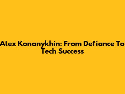 Alex Konanykhin: From Defiance To Tech Success