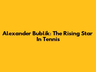 Alexander Bublik: The Rising Star In Tennis