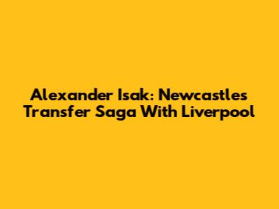 Alexander Isak: Newcastle's Transfer Saga With Liverpool