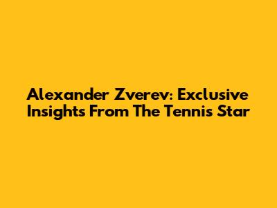 Alexander Zverev: Exclusive Insights From The Tennis Star