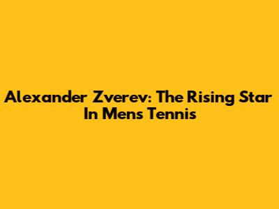 Alexander Zverev: The Rising Star In Men's Tennis