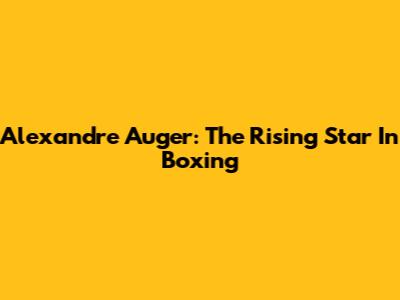 Alexandre Auger: The Rising Star In Boxing