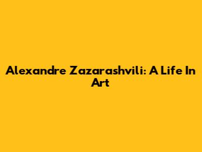 Alexandre Zazarashvili: A Life In Art