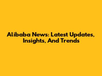 Alibaba News: Latest Updates, Insights, And Trends