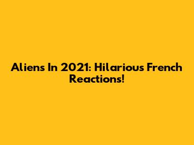 Aliens In 2021: Hilarious French Reactions!