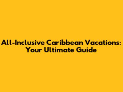 All-Inclusive Caribbean Vacations: Your Ultimate Guide