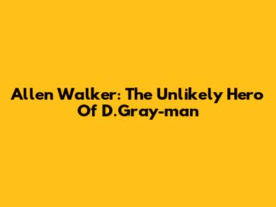 Allen Walker: The Unlikely Hero Of D.Gray-man