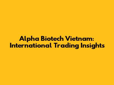 Alpha Biotech Vietnam: International Trading Insights