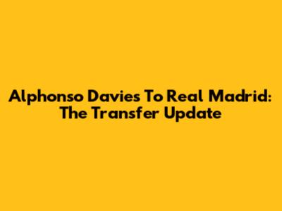 Alphonso Davies To Real Madrid: The Transfer Update
