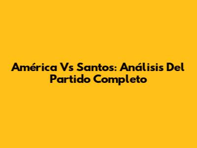 América Vs Santos: Análisis Del Partido Completo