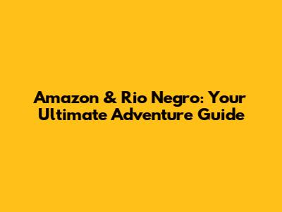 Amazon & Rio Negro: Your Ultimate Adventure Guide