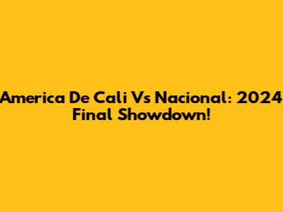America De Cali Vs Nacional: 2024 Final Showdown!