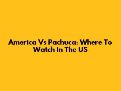 America Vs Pachuca: Where To Watch In The US