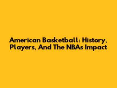 American Basketball: History, Players, And The NBA's Impact