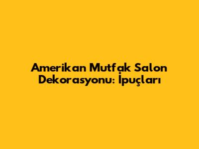 Amerikan Mutfak Salon Dekorasyonu: İpuçları