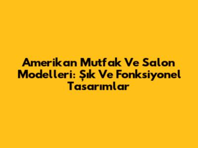 Amerikan Mutfak Ve Salon Modelleri: Şık Ve Fonksiyonel Tasarımlar