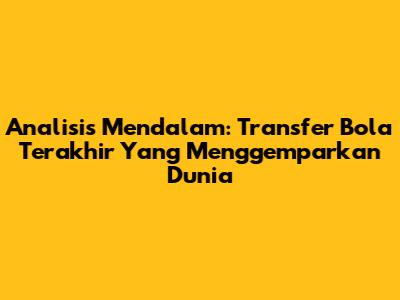 Analisis Mendalam: Transfer Bola Terakhir Yang Menggemparkan Dunia
