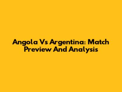 Angola Vs Argentina: Match Preview And Analysis