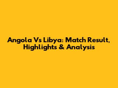 Angola Vs Libya: Match Result, Highlights & Analysis