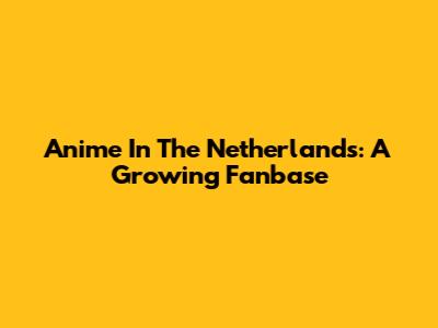 Anime In The Netherlands: A Growing Fanbase