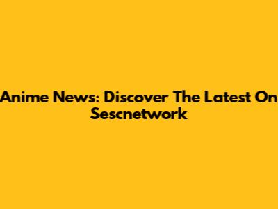 Anime News: Discover The Latest On Sescnetwork