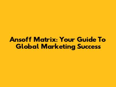 Ansoff Matrix: Your Guide To Global Marketing Success