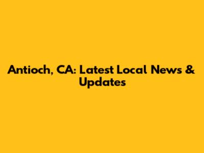 Antioch, CA: Latest Local News & Updates