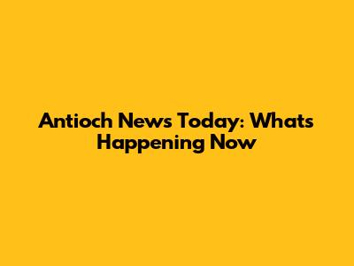 Antioch News Today: What's Happening Now