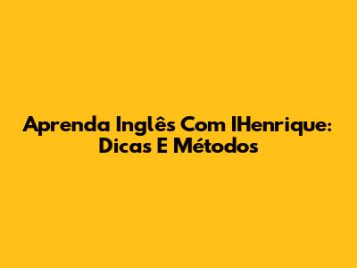 Aprenda Inglês Com IHenrique: Dicas E Métodos