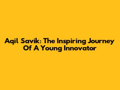 Aqil Savik: The Inspiring Journey Of A Young Innovator
