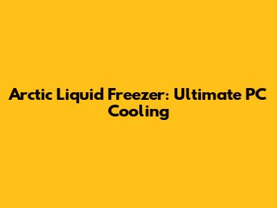 Arctic Liquid Freezer: Ultimate PC Cooling